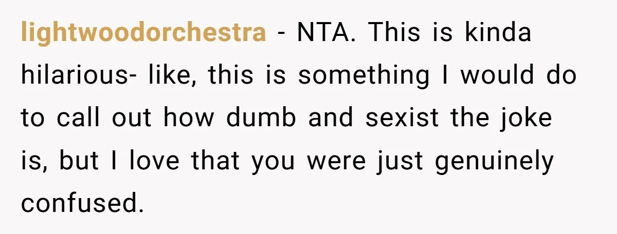 lightwoodorchestra − NTA. This is kinda hilarious- like, this is something I would do to call out how dumb and sexist the joke is, but I love that you were...