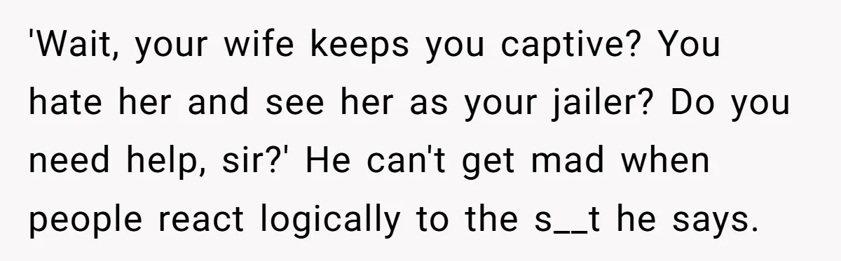 'Wait, your wife keeps you captive? You hate her and see her as your jailer? Do you need help, sir?' He can't get mad when people react logically to the...