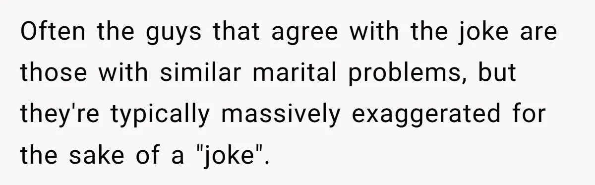 Often the guys that agree with the joke are those with similar marital problems, but they're typically massively exaggerated for the sake of a "joke".