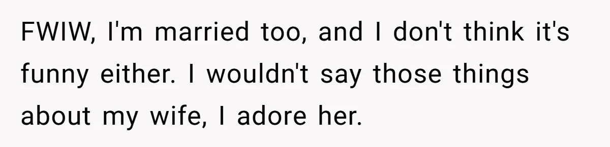 FWIW, I'm married too, and I don't think it's funny either. I wouldn't say those things about my wife, I adore her.
