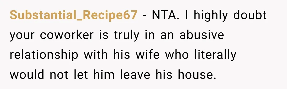 Substantial_Recipe67 − NTA. I highly doubt your coworker is truly in an abusive relationship with his wife who literally would not let him leave his house.