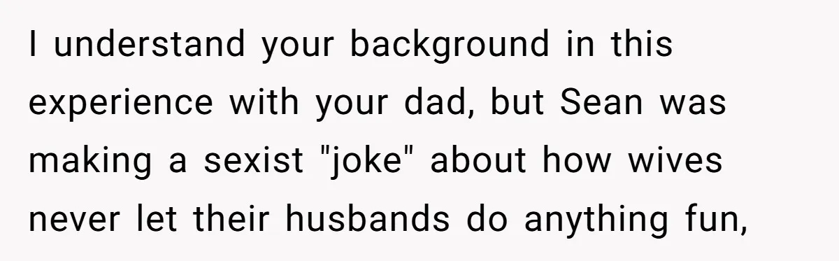 I understand your background in this experience with your dad, but Sean was making a sexist "joke" about how wives never let their husbands do anything fun,