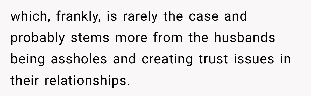 which, frankly, is rarely the case and probably stems more from the husbands being assholes and creating trust issues in their relationships.
