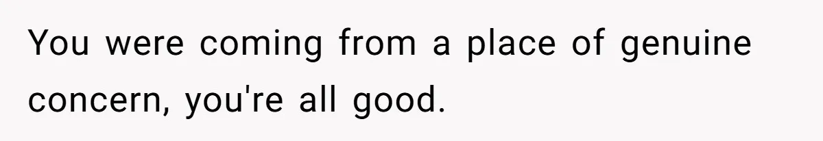 You were coming from a place of genuine concern, you're all good.