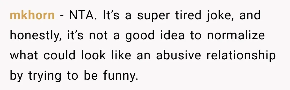 mkhorn − NTA. It’s a super tired joke, and honestly, it’s not a good idea to normalize what could look like an abusive relationship by trying to be funny.