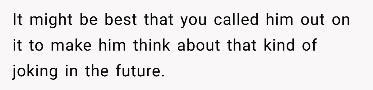 It might be best that you called him out on it to make him think about that kind of joking in the future.