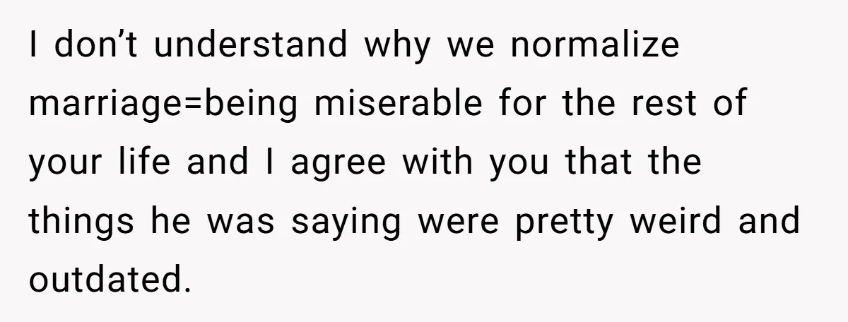 I don’t understand why we normalize marriage=being miserable for the rest of your life and I agree with you that the things he was saying were pretty weird and outdated.