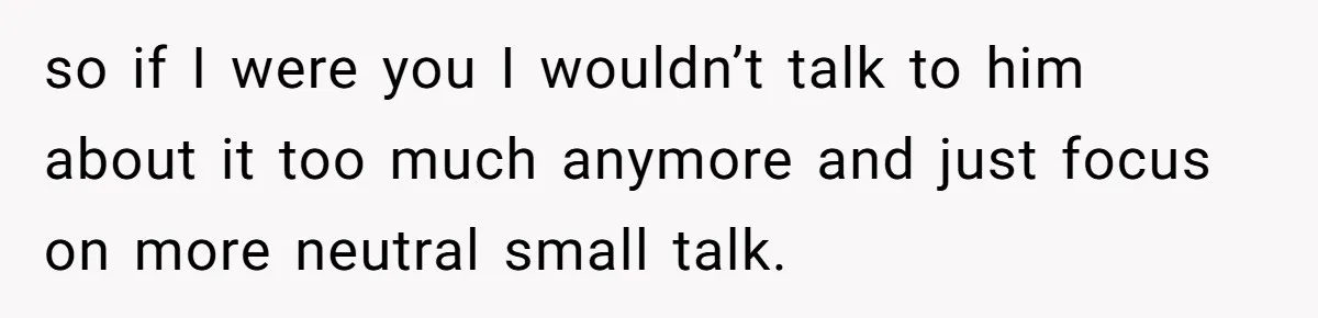 so if I were you I wouldn’t talk to him about it too much anymore and just focus on more neutral small talk.