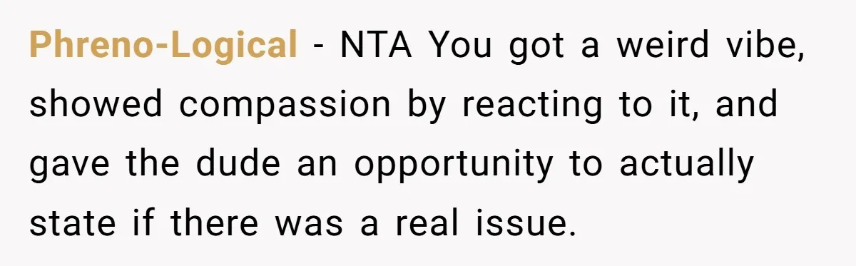 Phreno-Logical − NTA You got a weird vibe, showed compassion by reacting to it, and gave the dude an opportunity to actually state if there was a real issue.