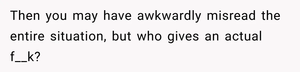 Then you may have awkwardly misread the entire situation, but who gives an actual f__k?