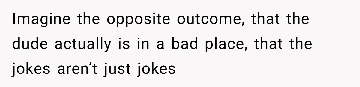 Imagine the opposite outcome, that the dude actually is in a bad place, that the jokes aren’t just jokes