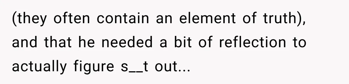 (they often contain an element of truth), and that he needed a bit of reflection to actually figure s__t out...