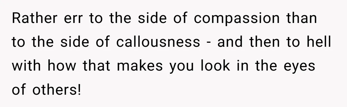 Rather err to the side of compassion than to the side of callousness - and then to hell with how that makes you look in the eyes of others!