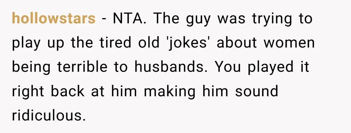 hollowstars − NTA. The guy was trying to play up the tired old 'jokes' about women being terrible to husbands. You played it right back at him making him sound...