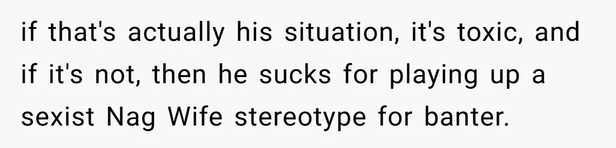 if that's actually his situation, it's toxic, and if it's not, then he sucks for playing up a sexist Nag Wife stereotype for banter.