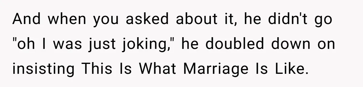 And when you asked about it, he didn't go "oh I was just joking," he doubled down on insisting This Is What Marriage Is Like.