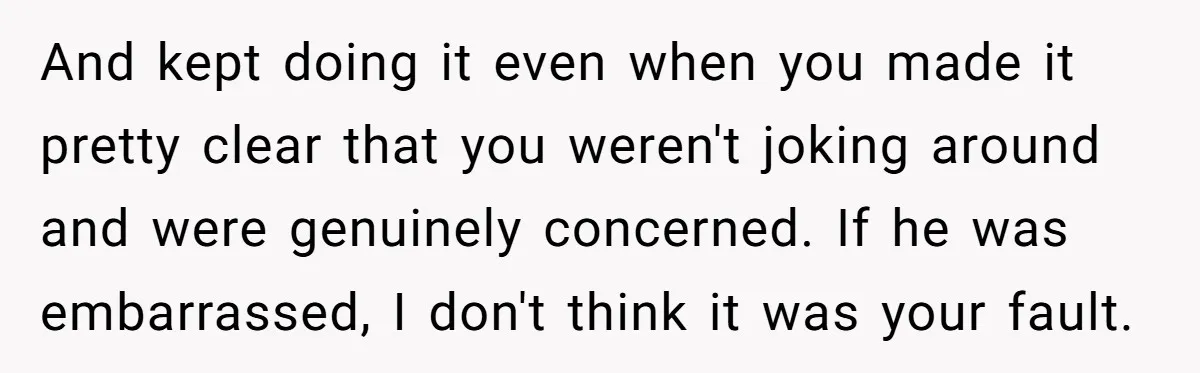 And kept doing it even when you made it pretty clear that you weren't joking around and were genuinely concerned. If he was embarrassed, I don't think it was your...