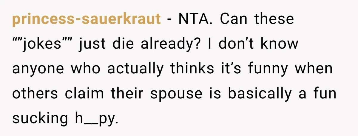 princess-sauerkraut − NTA. Can these “”jokes”” just die already? I don’t know anyone who actually thinks it’s funny when others claim their spouse is basically a fun sucking h__py.