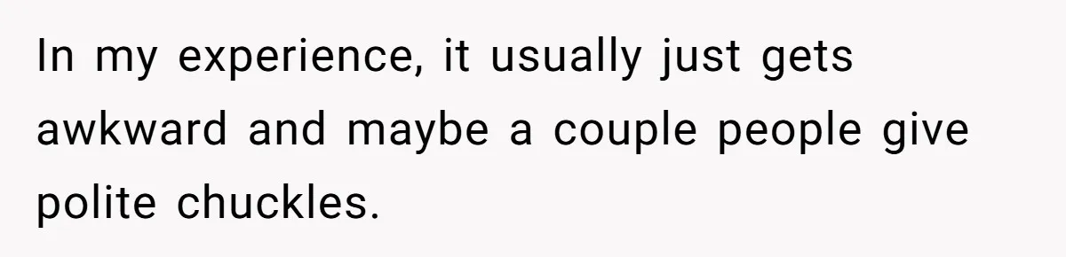 In my experience, it usually just gets awkward and maybe a couple people give polite chuckles.