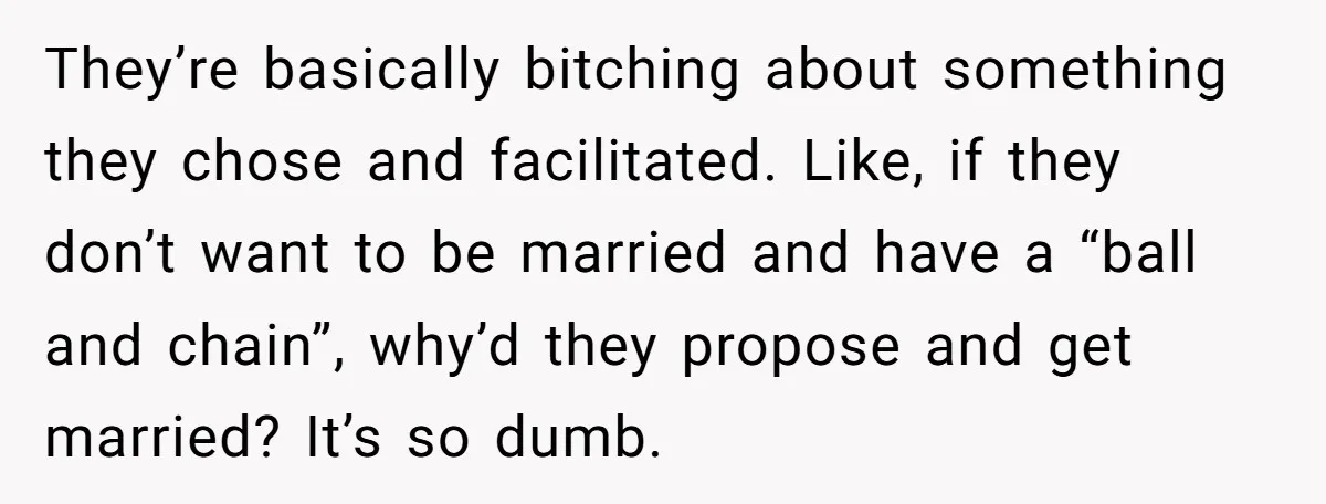 They’re basically bitching about something they chose and facilitated. Like, if they don’t want to be married and have a “ball and chain”, why’d they propose and get married? It’s...