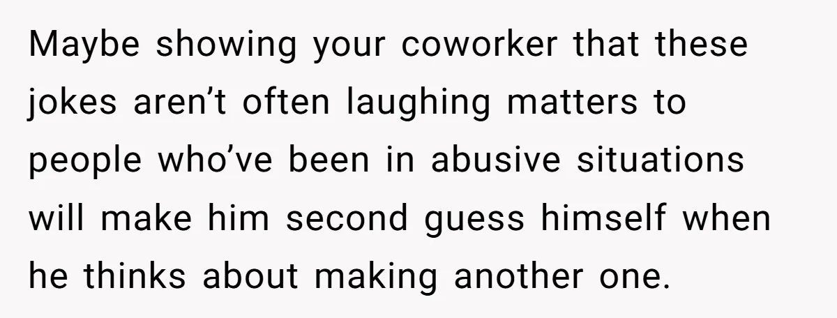 Maybe showing your coworker that these jokes aren’t often laughing matters to people who’ve been in abusive situations will make him second guess himself when he thinks about making another...