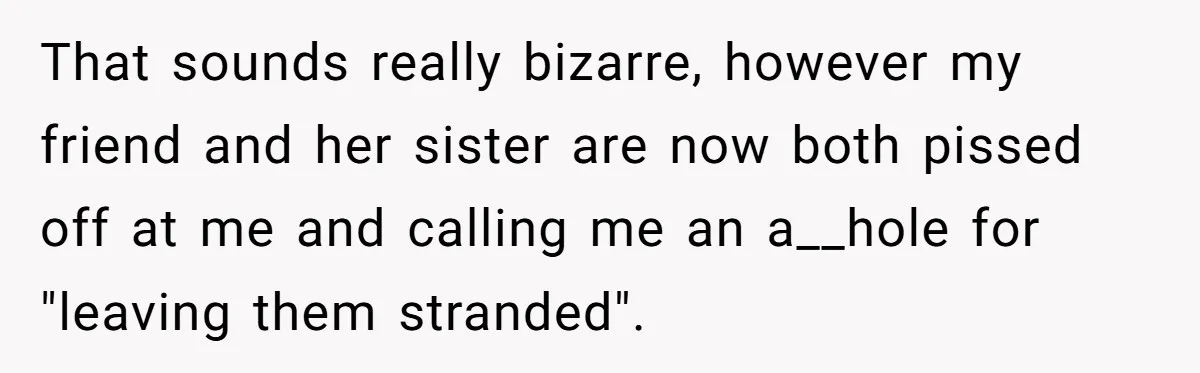 That sounds really bizarre, however my friend and her sister are now both pissed off at me and calling me an a__hole for "leaving them stranded".