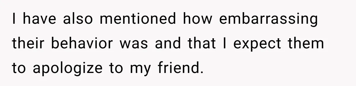 I have also mentioned how embarrassing their behavior was and that I expect them to apologize to my friend.