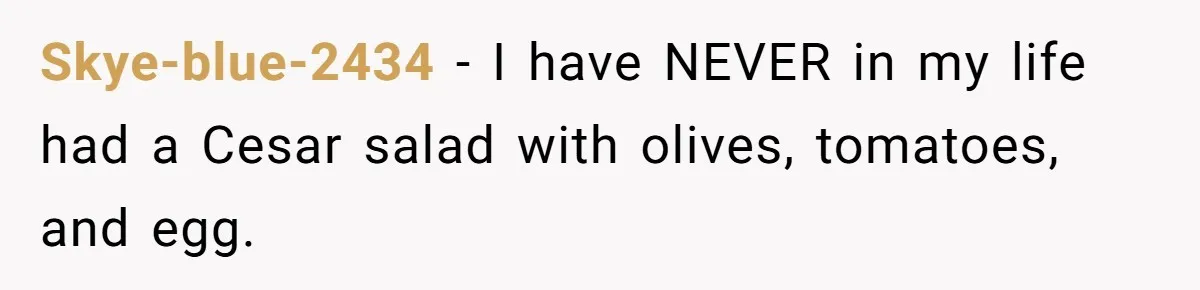 Skye-blue-2434 − I have NEVER in my life had a Cesar salad with olives, tomatoes, and egg.