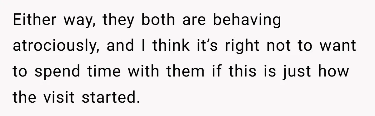 Either way, they both are behaving atrociously, and I think it’s right not to want to spend time with them if this is just how the visit started.