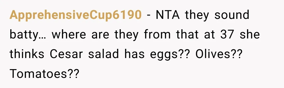 ApprehensiveCup6190 − NTA they sound batty… where are they from that at 37 she thinks Cesar salad has eggs?? Olives?? Tomatoes??