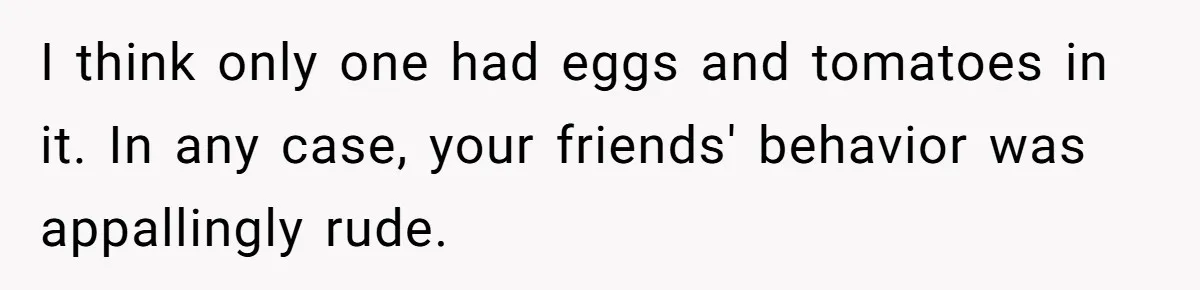 I think only one had eggs and tomatoes in it. In any case, your friends' behavior was appallingly rude.