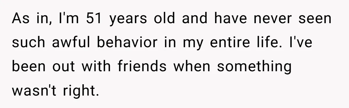 As in, I'm 51 years old and have never seen such awful behavior in my entire life. I've been out with friends when something wasn't right.