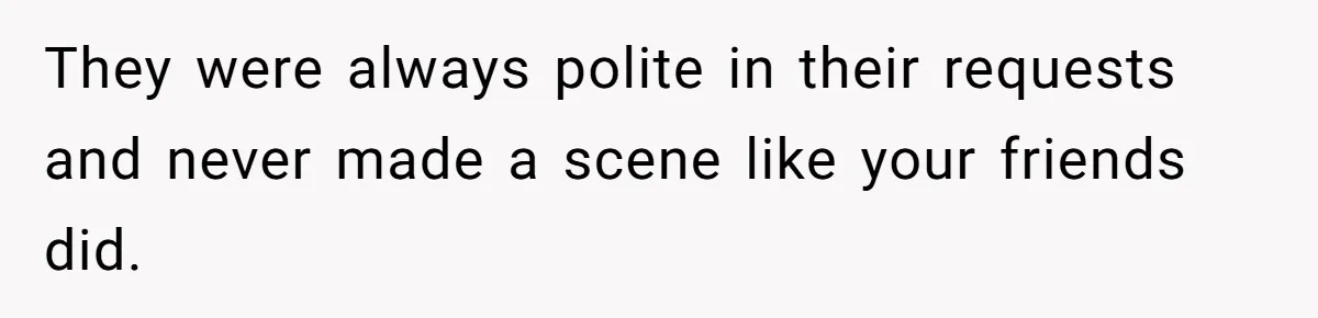 They were always polite in their requests and never made a scene like your friends did.