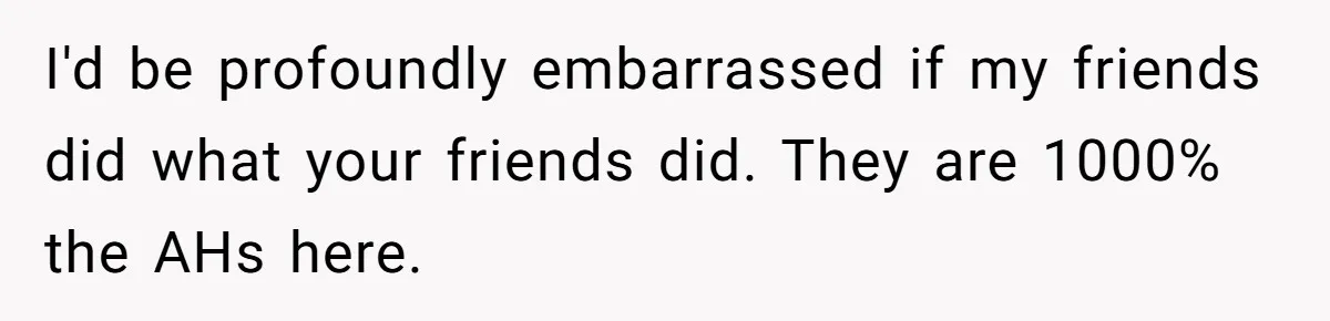 I'd be profoundly embarrassed if my friends did what your friends did. They are 1000% the AHs here.