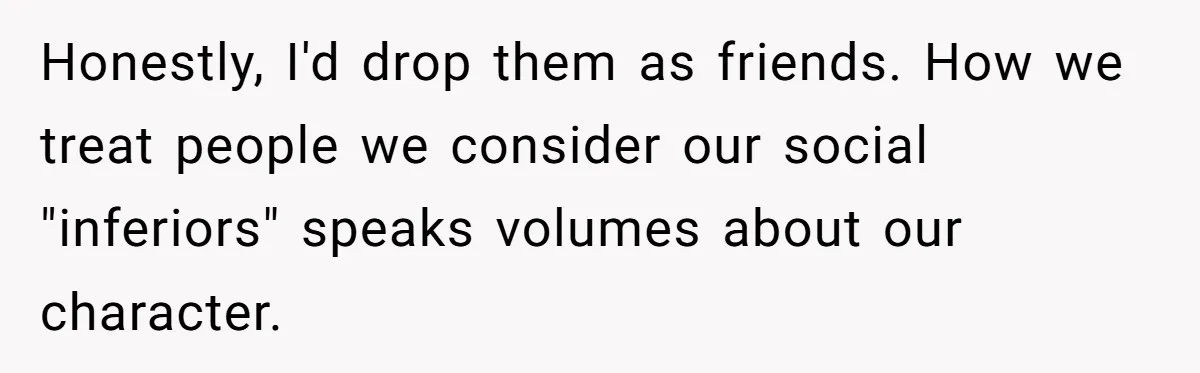 Honestly, I'd drop them as friends. How we treat people we consider our social "inferiors" speaks volumes about our character.