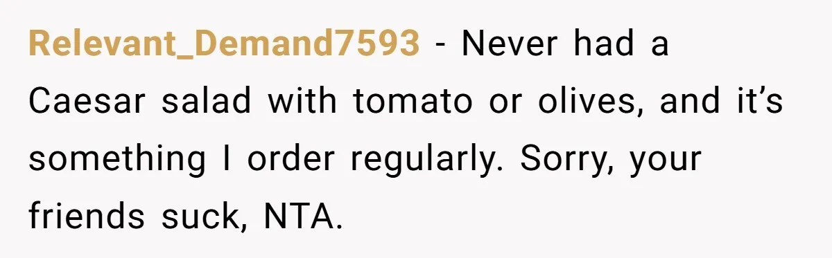 Relevant_Demand7593 − Never had a Caesar salad with tomato or olives, and it’s something I order regularly. Sorry, your friends suck, NTA.