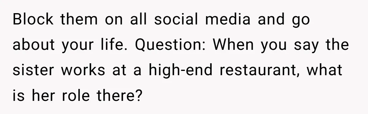 Block them on all social media and go about your life. Question: When you say the sister works at a high-end restaurant, what is her role there?