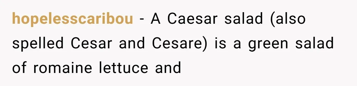 hopelesscaribou − A Caesar salad (also spelled Cesar and Cesare) is a green salad of romaine lettuce and