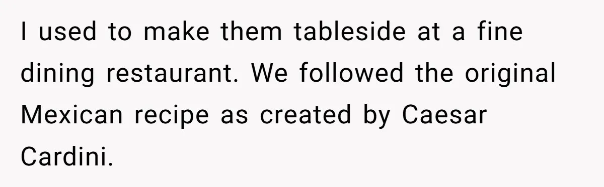 I used to make them tableside at a fine dining restaurant. We followed the original Mexican recipe as created by Caesar Cardini.