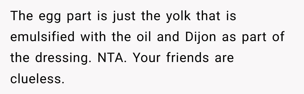 The egg part is just the yolk that is emulsified with the oil and Dijon as part of the dressing. NTA. Your friends are clueless.