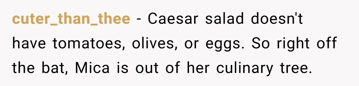 cuter_than_thee − Caesar salad doesn't have tomatoes, olives, or eggs. So right off the bat, Mica is out of her culinary tree.
