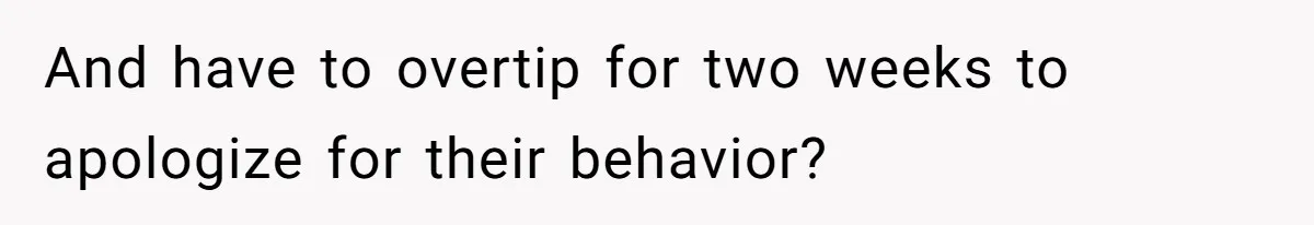 And have to overtip for two weeks to apologize for their behavior?