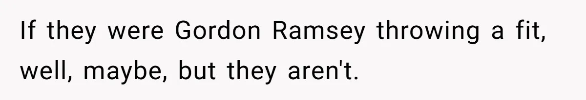 If they were Gordon Ramsey throwing a fit, well, maybe, but they aren't.