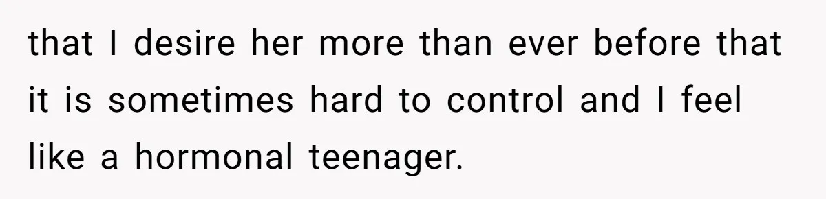 that I desire her more than ever before that it is sometimes hard to control and I feel like a hormonal teenager.