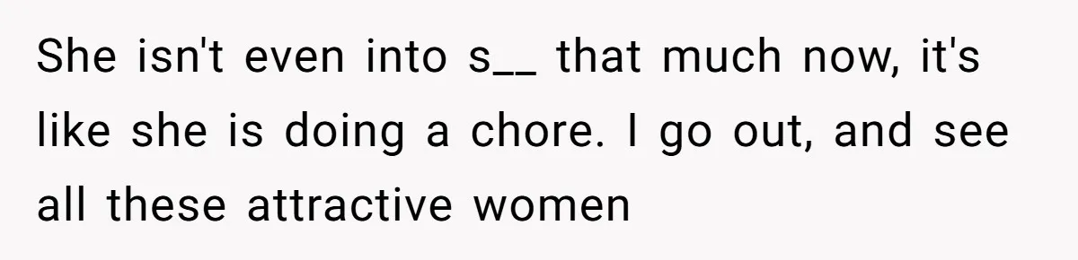 She isn't even into s__ that much now, it's like she is doing a chore. I go out, and see all these attractive women