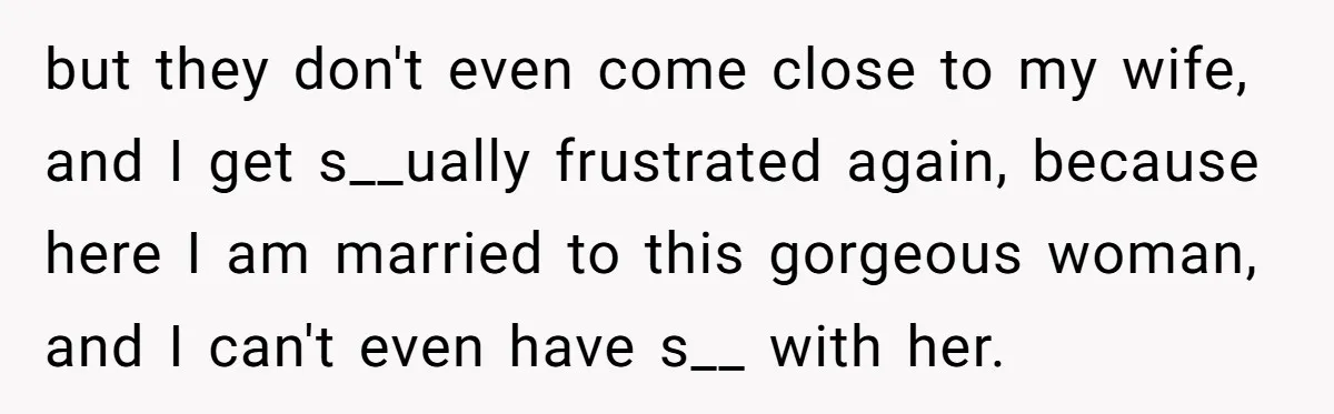 but they don't even come close to my wife, and I get s__ually frustrated again, because here I am married to this gorgeous woman, and I can't even have s__...