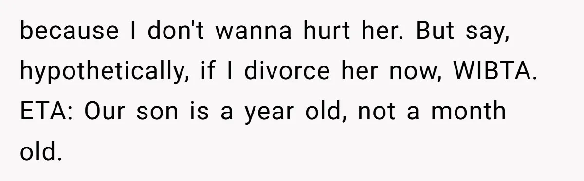because I don't wanna hurt her. But say, hypothetically, if I divorce her now, WIBTA. ETA: Our son is a year old, not a month old.