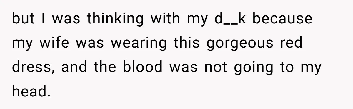 but I was thinking with my d__k because my wife was wearing this gorgeous red dress, and the blood was not going to my head.