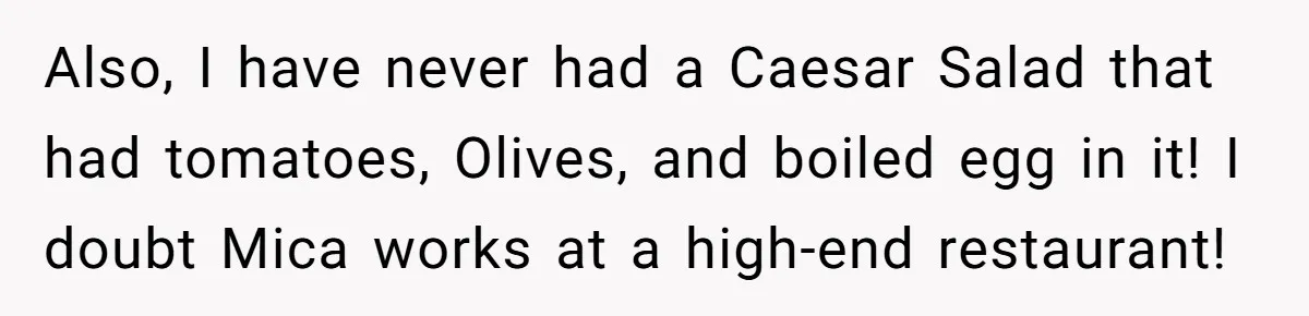 Also, I have never had a Caesar Salad that had tomatoes, Olives, and boiled egg in it! I doubt Mica works at a high-end restaurant!