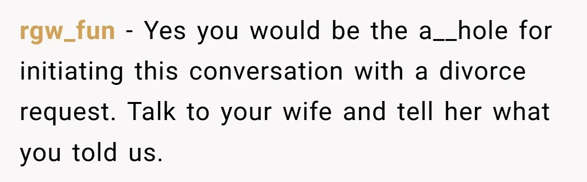 rgw_fun − Yes you would be the a__hole for initiating this conversation with a divorce request. Talk to your wife and tell her what you told us.